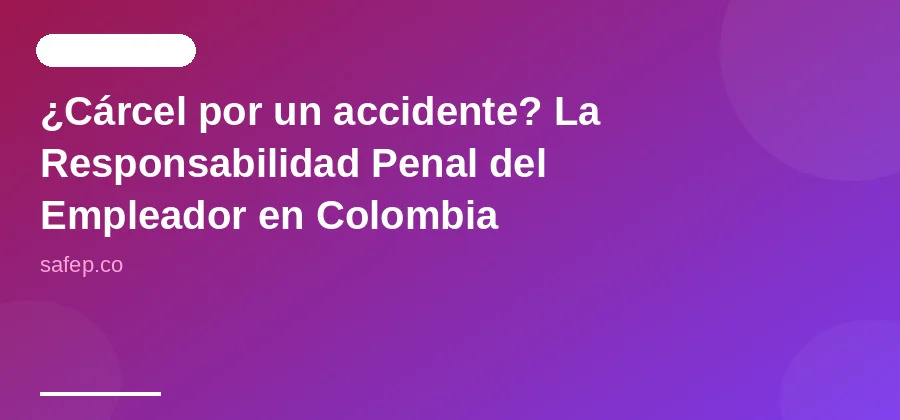 ¿Cárcel por un accidente? La Responsabilidad Penal del Empleador en Colombia