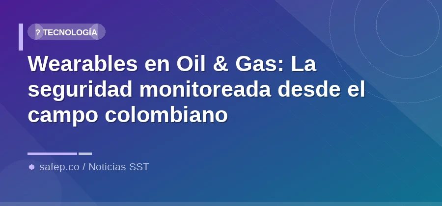 Wearables en Oil & Gas: La seguridad monitoreada desde el campo colombiano