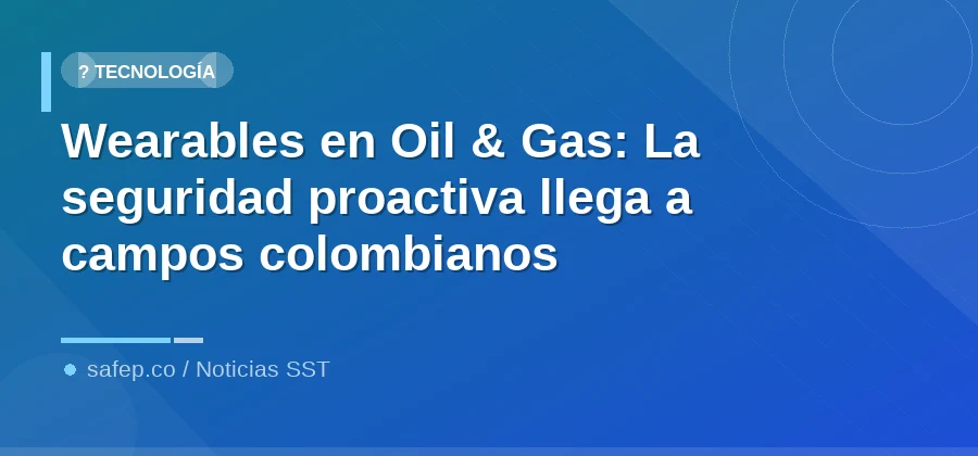 Wearables en Oil & Gas: La seguridad proactiva llega a campos colombianos